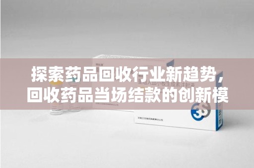 南宁探索药品回收行业新趋势，回收药品当场结款的创新模式