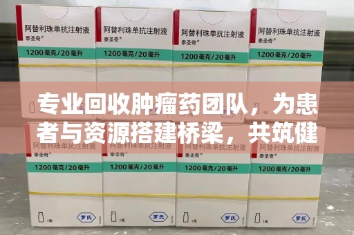 南宁专业回收肿瘤药团队，为患者与资源搭建桥梁，共筑健康未来